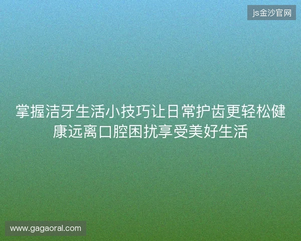 掌握洁牙生活小技巧让日常护齿更轻松健康远离口腔困扰享受美好生活